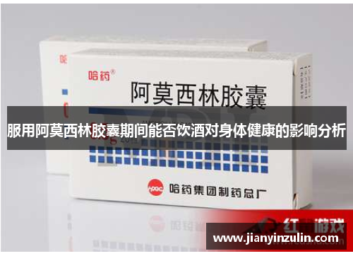 服用阿莫西林胶囊期间能否饮酒对身体健康的影响分析